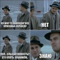 ну шо? те павлодар все призовые перевел? нет лол.. слыхал новость? его опять зобанили.. Знаю