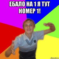 ебало на 1 я тут номер 1! 