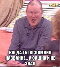  когда ты вспомнил название... а сашка и не знал