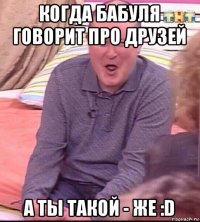 когда бабуля говорит про друзей а ты такой - же :d