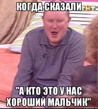 когда сказали "а кто это у нас хороший мальчик"