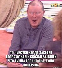  то чувство когда захотел потрахаться и сказал бывшей что нужна только она, а она поверила