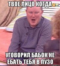 твое лицо когда уговорил бабок не ебать тебя в пузо