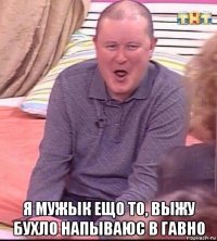  я мужык ещо то, выжу бухло напываюс в гавно