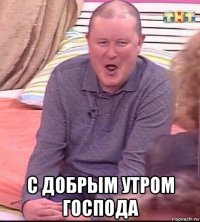  с добрым утром господа