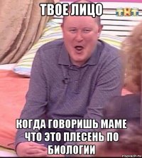 твое лицо когда говоришь маме что это плесень по биологии