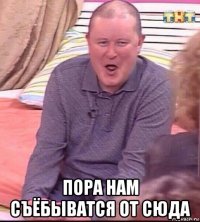  пора нам съёбыватся от сюда