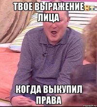 твое выражение лица когда выкупил права