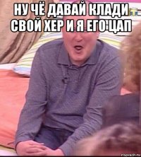 ну чё давай клади свой хер и я его цап 