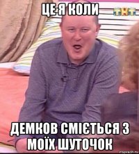 це я коли демков сміється з моїх шуточок