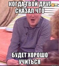 когда твой друг сказал что будет хорошо учиться