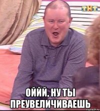  оййй, ну ты преувеличиваешь