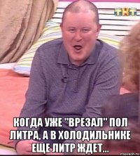  когда уже "врезал" пол литра, а в холодильнике еще литр ждет...