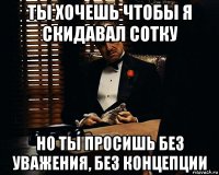 ты хочешь чтобы я скидавал сотку но ты просишь без уважения, без концепции