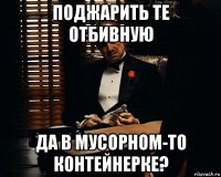 поджарить те отбивную да в мусорном-то контейнерке?