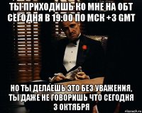 ты приходишь ко мне на обт сегодня в 19:00 по мск +3 gmt но ты делаешь это без уважения, ты даже не говоришь что сегодня 3 октября