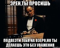 эрен,ты просишь подвезти тебя на озеро,но ты делаешь это без уважения