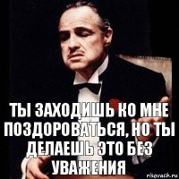 Ты заходишь ко мне поздороваться, но ты делаешь это без уважения