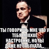 ты говоришь мне что у тебя плохое настроение, но ты даже не забухала...