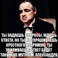 Ты задаешь вопросы, ждешь ответа. Но ты не спрашиваешь крестного напрямую, ты увиливаешь. Ответ будет таким же мутным, Александра