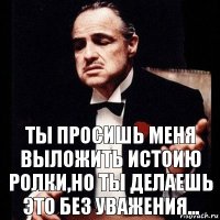 Ты просишь меня выложить истоию ролки,но ты делаешь это без уважения...