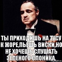 Ты приходишь на тусу к жоре,пьешь виски,но не хочешь слушать зеленого слоника.