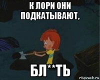 к лори они подкатывают, бл**ть