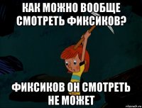 как можно вообще смотреть фиксиков? фиксиков он смотреть не может