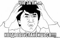 что за пи...... когда ты успакоишься!!!!