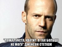  "пожалуйста, хватит. я так больше не могу" джейсон стетхем