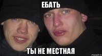 ебать ты не местная