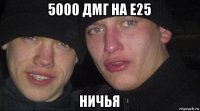 5000 дмг на е25 ничья