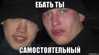 ебать ты самостоятельный