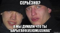 серьёзно? а мы думали что ты "барыга99lvlxdmlgswag"