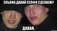 эльвин,давай селфи сделаем? давай.