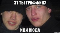 эт ты траффик? иди сюда