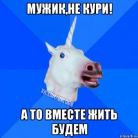 мужик,не кури! а то вместе жить будем