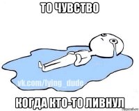 то чувство когда кто-то ливнул