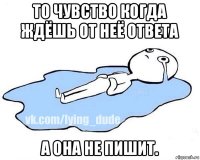 то чувство когда ждёшь от неё ответа а она не пишит.