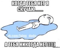 когда тебя нет я скучаю........ а тебя никогда нет(((((