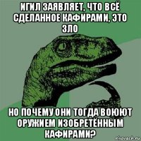 игил заявляет, что всё сделанное кафирами, это зло но почему они тогда воюют оружием изобретённым кафирами?