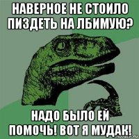 наверное не стоило пиздеть на лбимую? надо было ей помочь! вот я мудак!