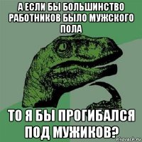 а если бы большинство работников было мужского пола то я бы прогибался под мужиков?