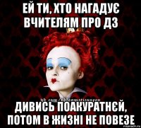 ей ти, хто нагадує вчителям про дз дивись поакуратнєй, потом в жизні не повезе