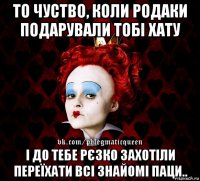 то чуство, коли родаки подарували тобі хату і до тебе рєзко захотіли переїхати всі знайомі паци..