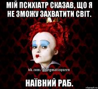 мій психіатр сказав, що я не зможу захватити світ. наївний раб.