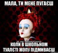 мала, ти мене пугаєш коли в школьном туалєті жопу підмиваєш