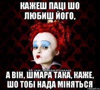 кажеш паці шо любиш його, а він, шмара така, каже, шо тобі нада міняться