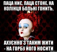 паца ниє, паца стоне, на колінця больні гонить, ахуєнно з таким жити - на горбу його носити