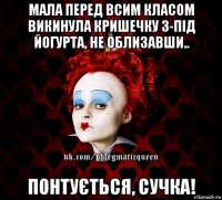 мала перед всим класом викинула кришечку з-під йогурта, не облизавши.. понтується, сучка!